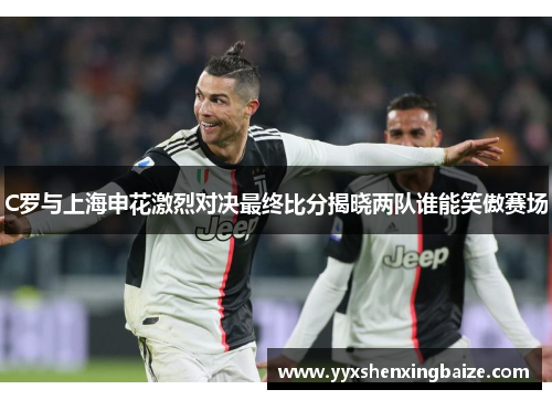 C罗与上海申花激烈对决最终比分揭晓两队谁能笑傲赛场