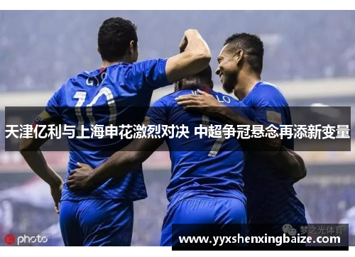 天津亿利与上海申花激烈对决 中超争冠悬念再添新变量