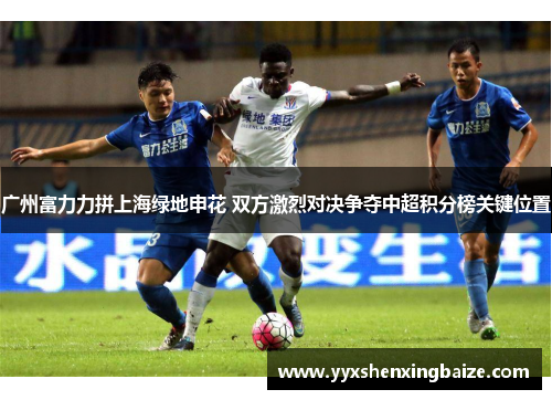 广州富力力拼上海绿地申花 双方激烈对决争夺中超积分榜关键位置