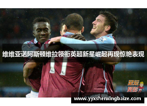 维维亚诺阿斯顿维拉领衔英超新星崛起再现惊艳表现